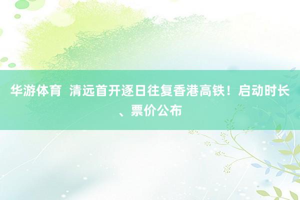 华游体育  清远首开逐日往复香港高铁！启动时长、票价公布