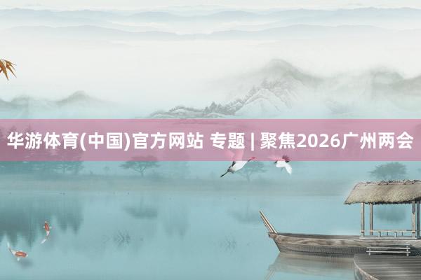 华游体育(中国)官方网站 专题 | 聚焦2026广州两会