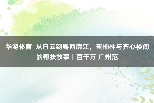 华游体育  从白云到粤西廉江，蜜柚林与齐心楼间的帮扶故事｜百千万 广州范