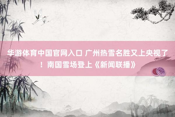 华游体育中国官网入口 广州热雪名胜又上央视了！南国雪场登上《新闻联播》