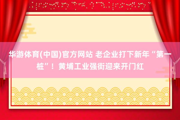 华游体育(中国)官方网站 老企业打下新年“第一桩”！黄埔工业强街迎来开门红