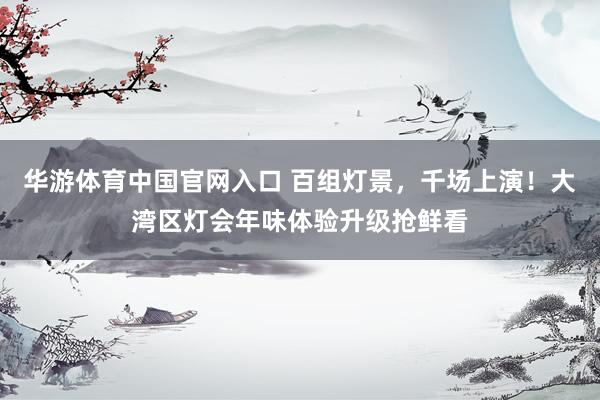 华游体育中国官网入口 百组灯景，千场上演！大湾区灯会年味体验升级抢鲜看