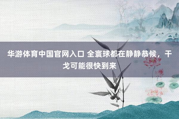 华游体育中国官网入口 全寰球都在静静恭候，干戈可能很快到来