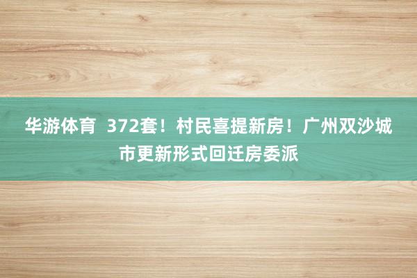 华游体育  372套！村民喜提新房！广州双沙城市更新形式回迁房委派