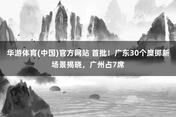华游体育(中国)官方网站 首批！广东30个糜掷新场景揭晓，广州占7席