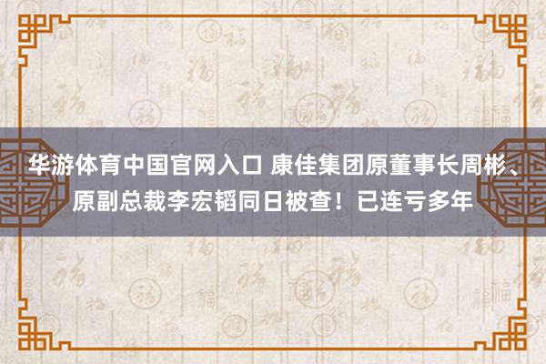 华游体育中国官网入口 康佳集团原董事长周彬、原副总裁李宏韬同日被查！已连亏多年