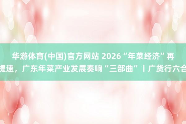华游体育(中国)官方网站 2026“年菜经济”再提速，广东年菜产业发展奏响“三部曲”丨广货行六合