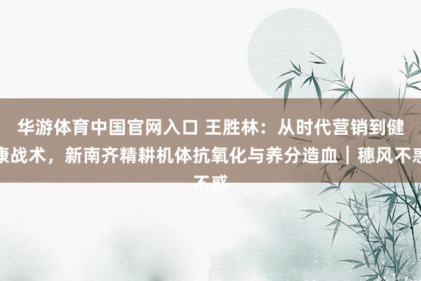 华游体育中国官网入口 王胜林：从时代营销到健康战术，新南齐精耕机体抗氧化与养分造血┃穗风不惑