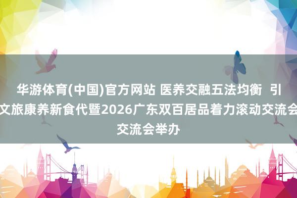 华游体育(中国)官方网站 医养交融五法均衡  引颈农文旅康养新食代暨2026广东双百居品着力滚动交流会举办