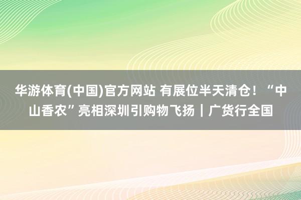 华游体育(中国)官方网站 有展位半天清仓！“中山香农”亮相深圳引购物飞扬｜广货行全国