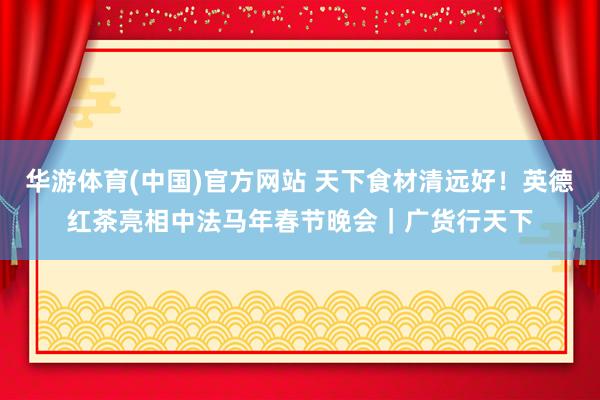 华游体育(中国)官方网站 天下食材清远好！英德红茶亮相中法马年春节晚会｜广货行天下