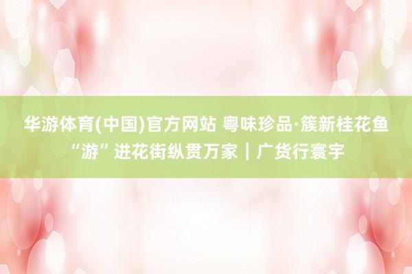 华游体育(中国)官方网站 粤味珍品·簇新桂花鱼“游”进花街纵贯万家｜广货行寰宇