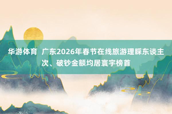 华游体育  广东2026年春节在线旅游理睬东谈主次、破钞金额均居寰宇榜首