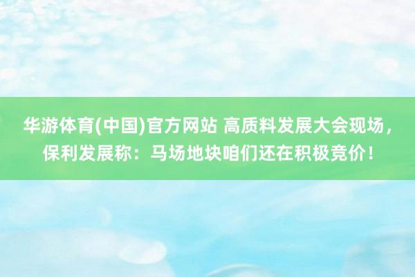 华游体育(中国)官方网站 高质料发展大会现场，保利发展称：马场地块咱们还在积极竞价！