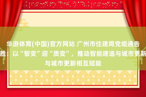 华游体育(中国)官方网站 广州市住建局党组通告、局长蔡胜：以“智变”迎“质变”，推动智能建造与城市更新相互赋能