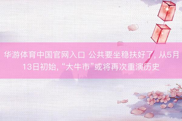 华游体育中国官网入口 公共要坐稳扶好了， 从5月13日初始， “大牛市”或将再次重演历史