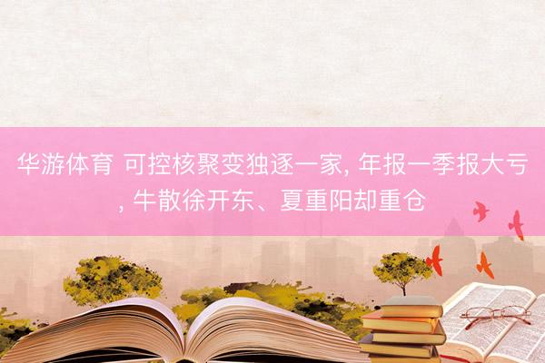 华游体育 可控核聚变独逐一家， 年报一季报大亏， 牛散徐开东、夏重阳却重仓