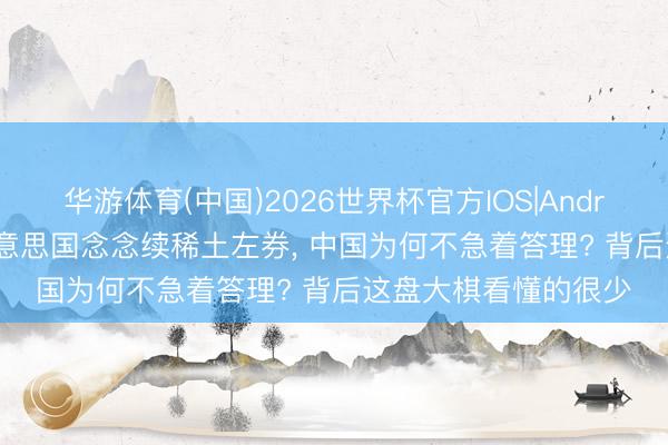 华游体育(中国)2026世界杯官方IOS|Android手机app下载 好意思国念念续稀土左券， 中国为何不急着答理? 背后这盘大棋看懂的很少