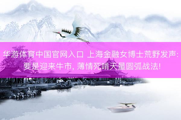 华游体育中国官网入口 上海金融女博士荒野发声: 要是迎来牛市， 薄情死啃天量圆弧战法!