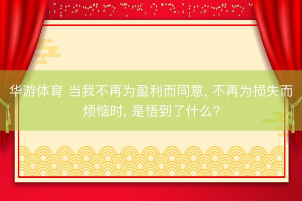 华游体育 当我不再为盈利而同意， 不再为损失而烦恼时， 是悟到了什么?
