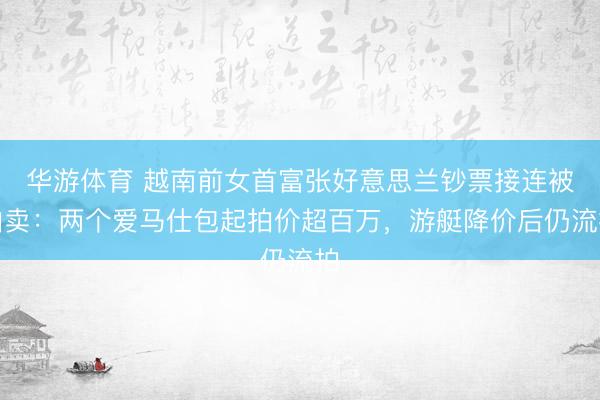 华游体育 越南前女首富张好意思兰钞票接连被拍卖：两个爱马仕包起拍价超百万，游艇降价后仍流拍