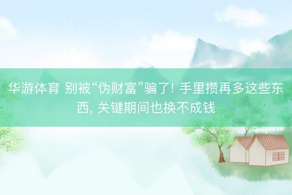 华游体育 别被“伪财富”骗了! 手里攒再多这些东西， 关键期间也换不成钱