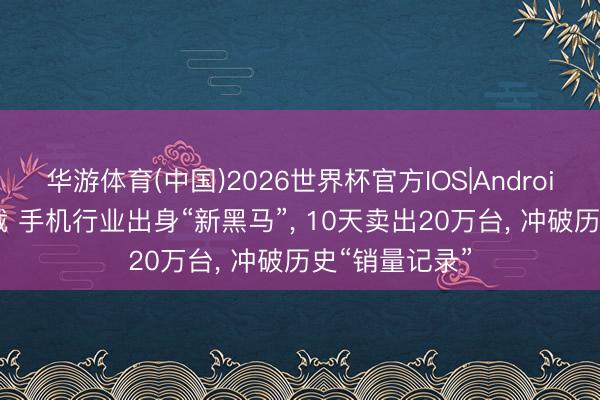 华游体育(中国)2026世界杯官方IOS|Android手机app下载 手机行业出身“新黑马”， 10天卖出20万台， 冲破历史“销量记录”