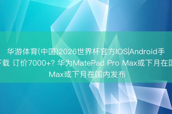 华游体育(中国)2026世界杯官方IOS|Android手机app下载 订价7000+? 华为MatePad Pro Max或下月在国内发布
