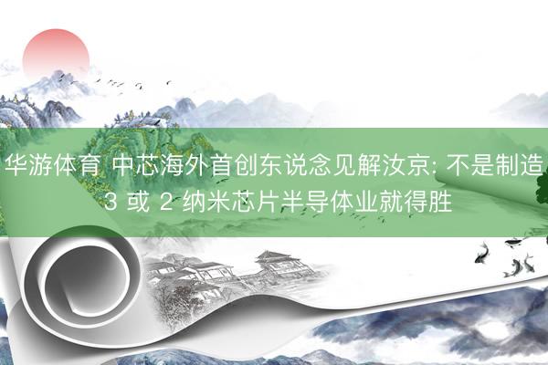 华游体育 中芯海外首创东说念见解汝京: 不是制造 3 或 2 纳米芯片半导体业就得胜