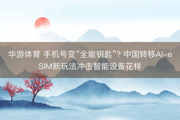 华游体育 手机号变“全能钥匙”? 中国转移AI-eSIM新玩法冲击智能设备花样