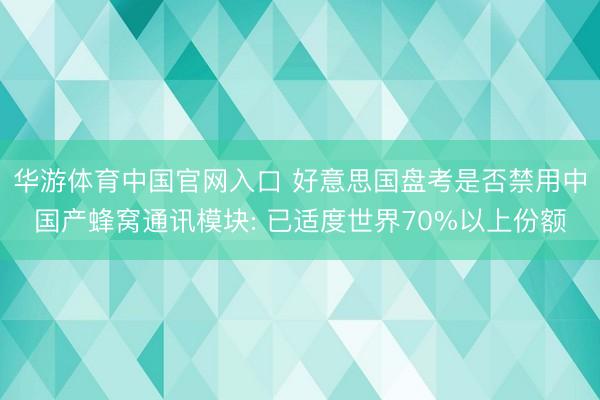 华游体育中国官网入口 好意思国盘考是否禁用中国产蜂窝通讯模块: 已适度世界70%以上份额