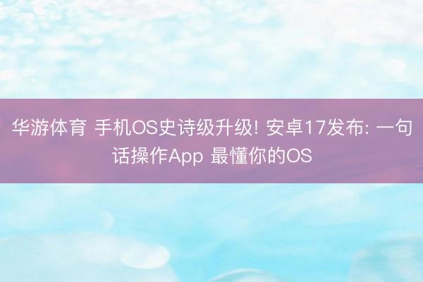 华游体育 手机OS史诗级升级! 安卓17发布: 一句话操作App 最懂你的OS