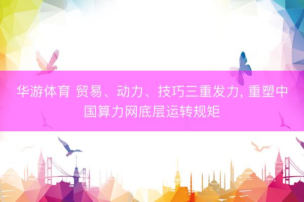 华游体育 贸易、动力、技巧三重发力, 重塑中国算力网底层运转规矩