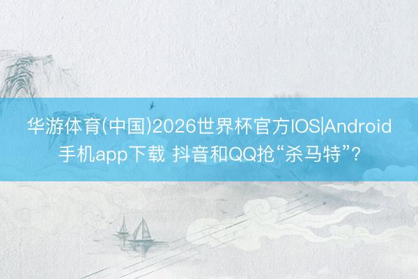 华游体育(中国)2026世界杯官方IOS|Android手机app下载 抖音和QQ抢“杀马特”?