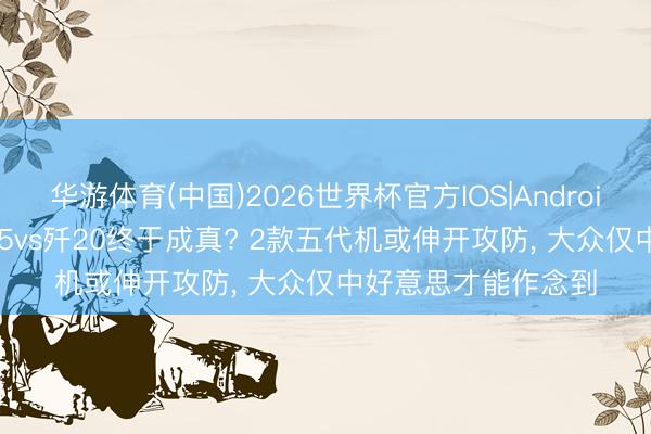 华游体育(中国)2026世界杯官方IOS|Android手机app下载 歼35vs歼20终于成真? 2款五代机或伸开攻防， 大众仅中好意思才能作念到