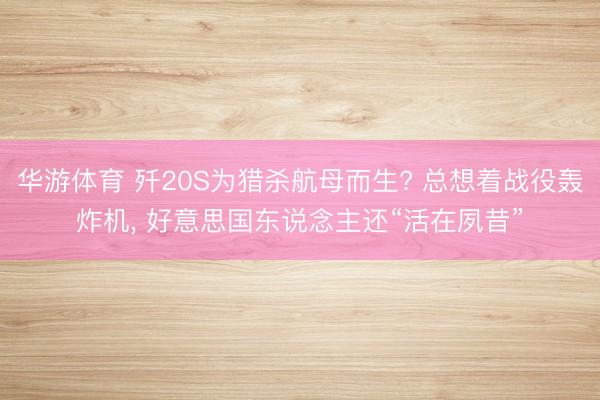 华游体育 歼20S为猎杀航母而生? 总想着战役轰炸机， 好意思国东说念主还“活在夙昔”