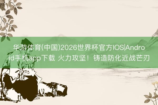 华游体育(中国)2026世界杯官方IOS|Android手机app下载 火力攻坚！铸造防化近战芒刃