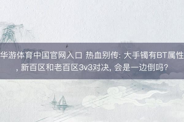华游体育中国官网入口 热血别传: 大手镯有BT属性, 新百区和老百区3v3对决, 会是一边倒吗?