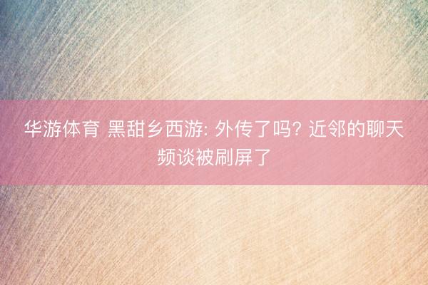 华游体育 黑甜乡西游: 外传了吗? 近邻的聊天频谈被刷屏了