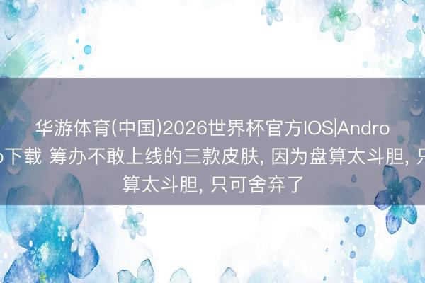 华游体育(中国)2026世界杯官方IOS|Android手机app下载 筹办不敢上线的三款皮肤， 因为盘算太斗胆， 只可舍弃了