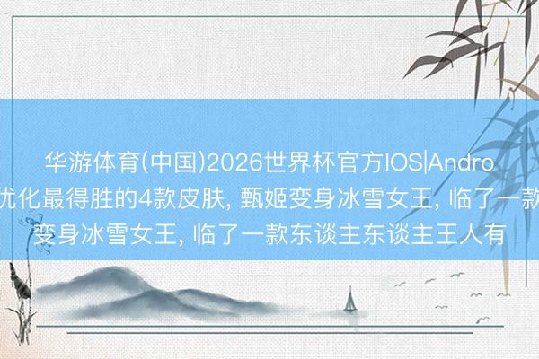华游体育(中国)2026世界杯官方IOS|Android手机app下载 王者优化最得胜的4款皮肤， 甄姬变身冰雪女王， 临了一款东谈主东谈主王人有