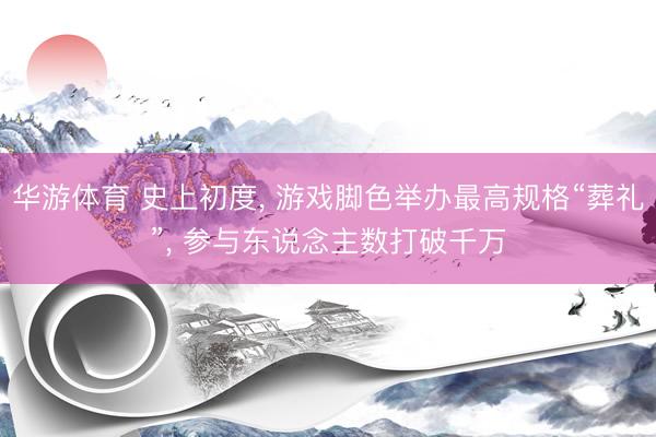 华游体育 史上初度， 游戏脚色举办最高规格“葬礼”， 参与东说念主数打破千万