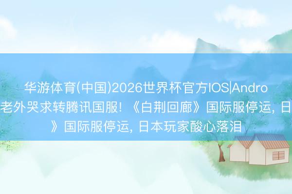 华游体育(中国)2026世界杯官方IOS|Android手机app下载 老外哭求转腾讯国服! 《白荆回廊》国际服停运， 日本玩家酸心落泪