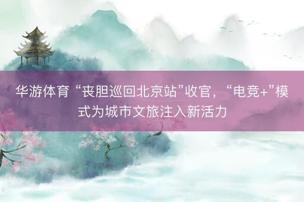 华游体育 “丧胆巡回北京站”收官，“电竞+”模式为城市文旅注入新活力