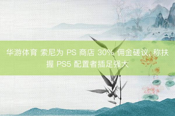 华游体育 索尼为 PS 商店 30% 佣金磋议， 称扶握 PS5 配置者插足强大