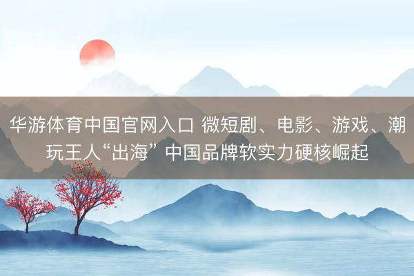 华游体育中国官网入口 微短剧、电影、游戏、潮玩王人“出海” 中国品牌软实力硬核崛起