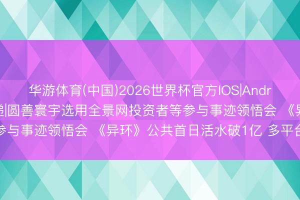 华游体育(中国)2026世界杯官方IOS|Android手机app下载 调研速递|圆善寰宇选用全景网投资者等参与事迹领悟会 《异环》公共首日活水破1亿 多平台占比泄露