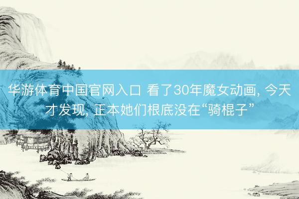 华游体育中国官网入口 看了30年魔女动画， 今天才发现， 正本她们根底没在“骑棍子”