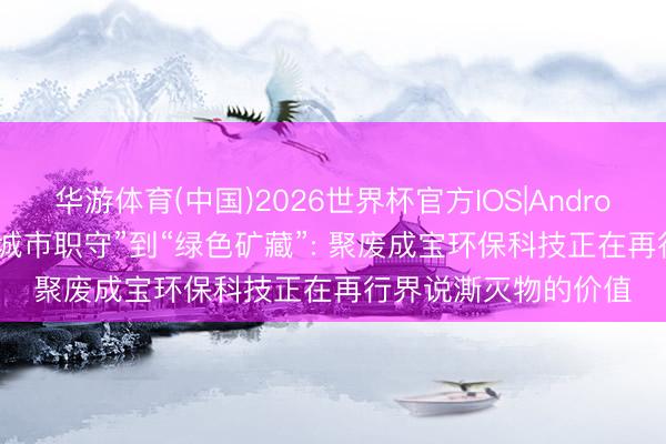 华游体育(中国)2026世界杯官方IOS|Android手机app下载 从“城市职守”到“绿色矿藏”: 聚废成宝环保科技正在再行界说澌灭物的价值