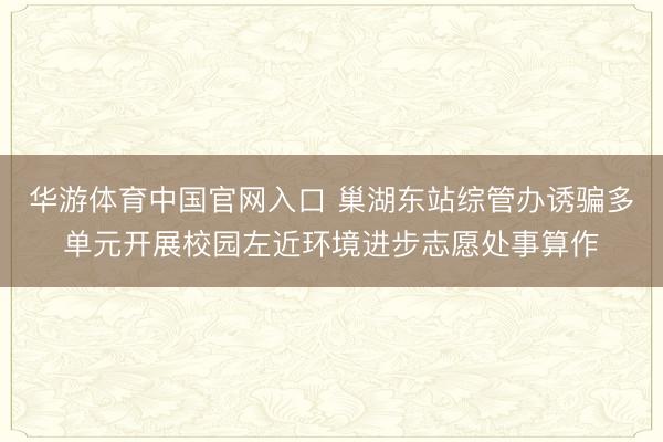 华游体育中国官网入口 巢湖东站综管办诱骗多单元开展校园左近环境进步志愿处事算作